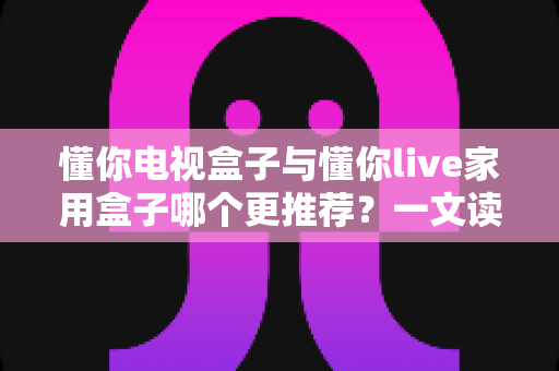 懂你电视盒子与懂你live家用盒子哪个更推荐？一文读懂选购要点与真实体验对比