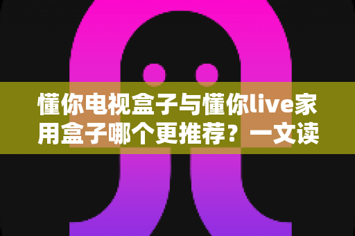 懂你电视盒子与懂你live家用盒子哪个更推荐？一文读懂选购要点与真实体验对比