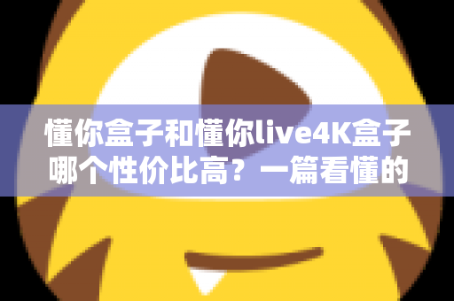 懂你盒子和懂你live4K盒子哪个性价比高？一篇看懂的选购对比全解析