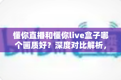 懂你直播和懂你live盒子哪个画质好？深度对比解析，帮你找到更清晰的高清观影方案