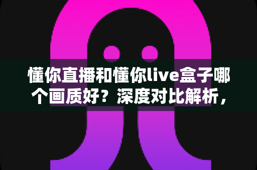 懂你直播和懂你live盒子哪个画质好？深度对比解析，帮你找到更清晰的高清观影方案
