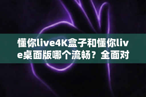 懂你live4K盒子和懂你live桌面版哪个流畅？全面对比分析助你选出最佳观影方案