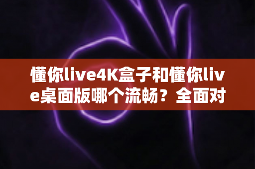 懂你live4K盒子和懂你live桌面版哪个流畅？全面对比分析助你选出最佳观影方案