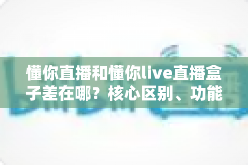 懂你直播和懂你live直播盒子差在哪?核心区别、功能对比与选择指南全解析 懂你直播和懂你live直播盒子差在哪?核心区别、功能对比与选择指南全解析