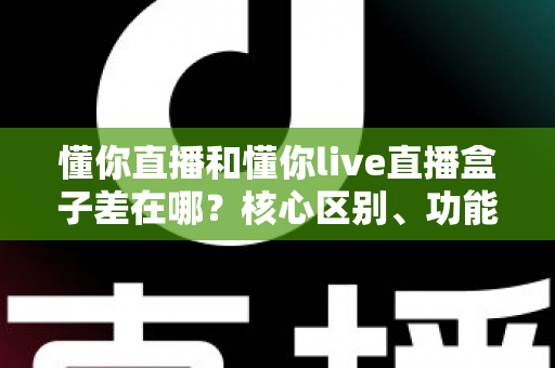 懂你直播和懂你live直播盒子差在哪?核心区别、功能对比与选择指南全解析 懂你直播和懂你live直播盒子差在哪?核心区别、功能对比与选择指南全解析