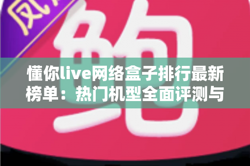 懂你live网络盒子排行最新榜单:热门机型全面评测与家庭选购指南 懂你live网络盒子排行最新榜单:热门机型全面评测与家庭选购指南
