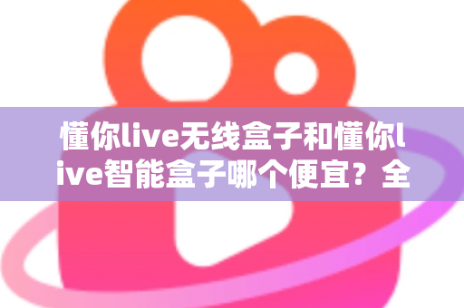 懂你live无线盒子和懂你live智能盒子哪个便宜?全网价格对比与高性价比选购指南 懂你live无线盒子和懂你live智能盒子哪个便宜?全网价格对比与高性价比选购指南