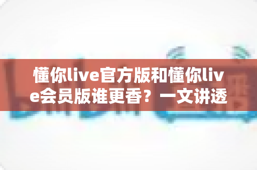 懂你live官方版和懂你live会员版谁更香?一文讲透版本差异与选择攻略 懂你live官方版和懂你live会员版谁更香?一文讲透版本差异与选择攻略