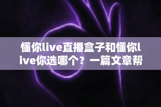 懂你live直播盒子和懂你live你选哪个?一篇文章帮你做出最适合自己的选择 懂你live直播盒子和懂你live你选哪个?一篇文章帮你做出最适合自己的选择