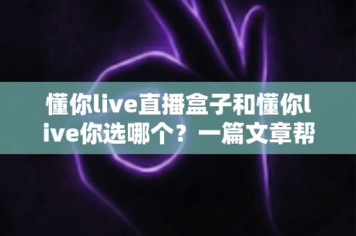 懂你live直播盒子和懂你live你选哪个?一篇文章帮你做出最适合自己的选择 懂你live直播盒子和懂你live你选哪个?一篇文章帮你做出最适合自己的选择