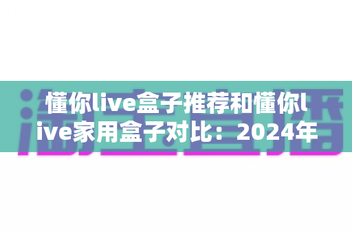 懂你live盒子推荐和懂你live家用盒子对比:2024年最全选购指南与深度评测 懂你live盒子推荐和懂你live家用盒子对比:2024年最全选购指南与深度评测