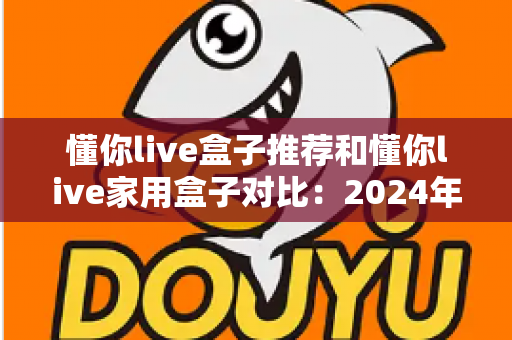 懂你live盒子推荐和懂你live家用盒子对比：2024年最全选购指南与深度评测