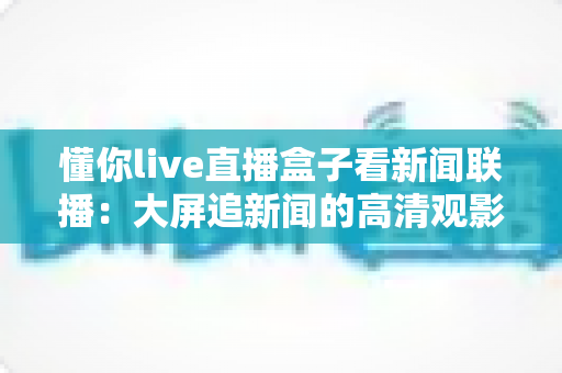 懂你live直播盒子看新闻联播：大屏追新闻的高清观影全攻略