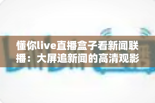 懂你live直播盒子看新闻联播：大屏追新闻的高清观影全攻略