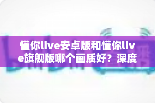 懂你live安卓版和懂你live旗舰版哪个画质好?深度对比解析,帮你选出更清晰的观影方案 懂你live安卓版和懂你live旗舰版哪个画质好?深度对比解析,帮你选出更清晰的观影方案