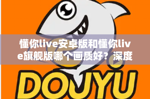 懂你live安卓版和懂你live旗舰版哪个画质好？深度对比解析，帮你选出更清晰的观影方案