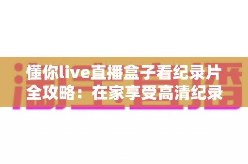懂你live直播盒子看纪录片全攻略:在家享受高清纪录盛宴的最佳选择 懂你live直播盒子看纪录片全攻略:在家享受高清纪录盛宴的最佳选择