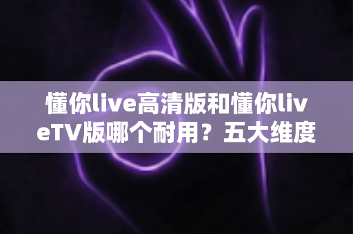 懂你live高清版和懂你liveTV版哪个耐用?五大维度深度对比,帮你选出真正经久耐用的版本 懂你live高清版和懂你liveTV版哪个耐用?五大维度深度对比,帮你选出真正经久耐用的版本