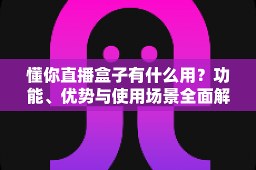 懂你直播盒子有什么用？功能、优势与使用场景全面解析