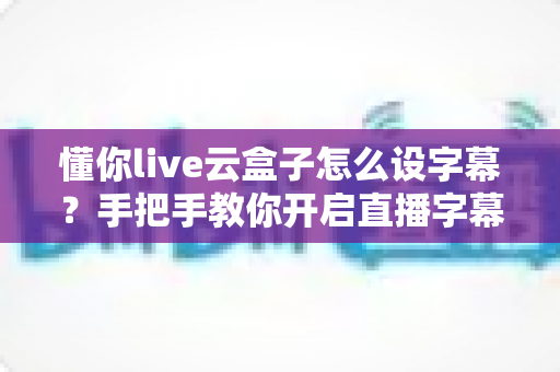 懂你live云盒子怎么设字幕？手把手教你开启直播字幕，让直播间人气翻倍