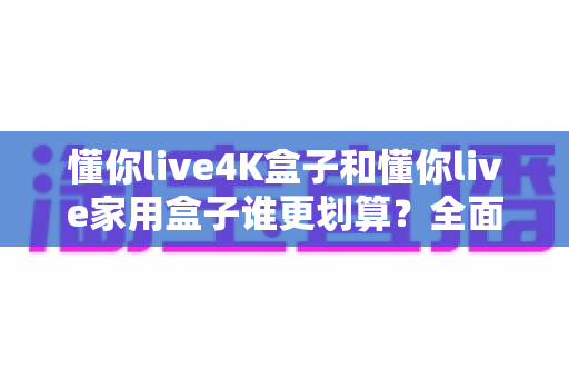 懂你live4K盒子和懂你live家用盒子谁更划算?全面对比帮你选对不选贵! 懂你live4K盒子和懂你live家用盒子谁更划算?全面对比帮你选对不选贵!