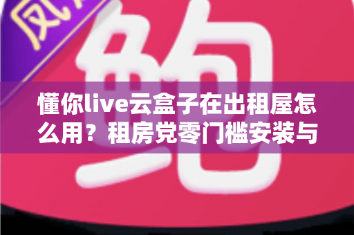 懂你live云盒子在出租屋怎么用？租房党零门槛安装与看直播全攻略