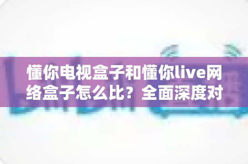 懂你电视盒子和懂你live网络盒子怎么比?全面深度对比解析,帮你选对家庭影音中枢 懂你电视盒子和懂你live网络盒子怎么比?全面深度对比解析,帮你选对家庭影音中枢