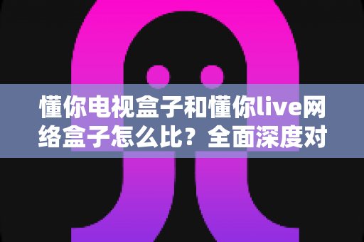 懂你电视盒子和懂你live网络盒子怎么比?全面深度对比解析,帮你选对家庭影音中枢 懂你电视盒子和懂你live网络盒子怎么比?全面深度对比解析,帮你选对家庭影音中枢