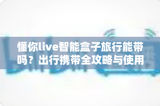 懂你live智能盒子旅行能带吗？出行携带全攻略与使用指南