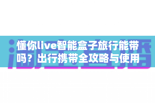 懂你live智能盒子旅行能带吗？出行携带全攻略与使用指南