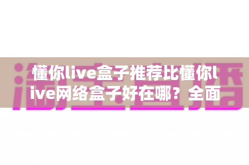 懂你live盒子推荐比懂你live网络盒子好在哪?全面解析核心差异与选购指南 懂你live盒子推荐比懂你live网络盒子好在哪?全面解析核心差异与选购指南