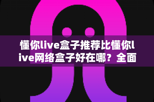 懂你live盒子推荐比懂你live网络盒子好在哪?全面解析核心差异与选购指南 懂你live盒子推荐比懂你live网络盒子好在哪?全面解析核心差异与选购指南