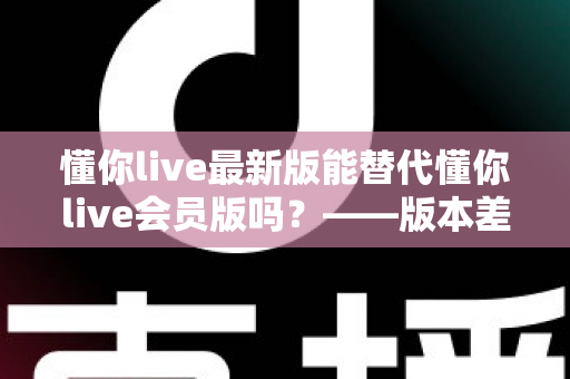 懂你live最新版能替代懂你live会员版吗?——版本差异深度解析与实用选择指南 懂你live最新版能替代懂你live会员版吗?——版本差异深度解析与实用选择指南