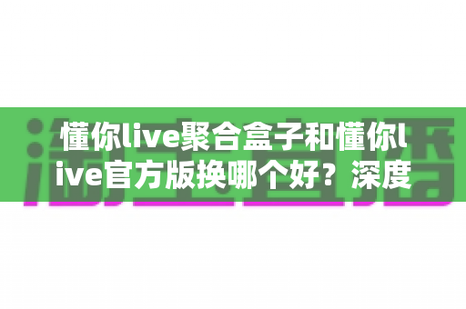 懂你live聚合盒子和懂你live官方版换哪个好？深度对比帮你选对版本不踩坑