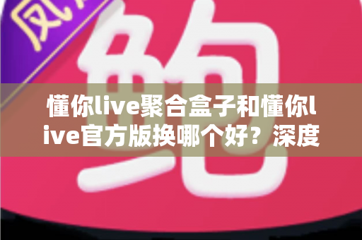 懂你live聚合盒子和懂你live官方版换哪个好？深度对比帮你选对版本不踩坑
