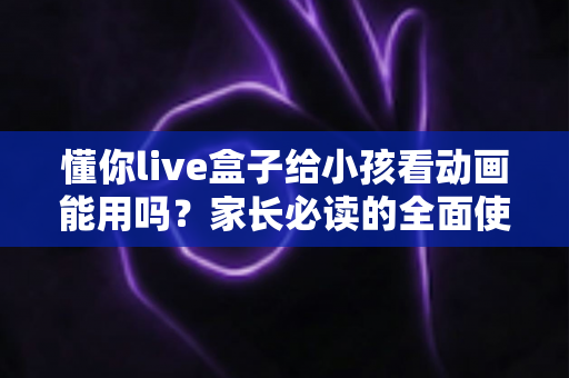 懂你live盒子给小孩看动画能用吗？家长必读的全面使用指南与安全建议
