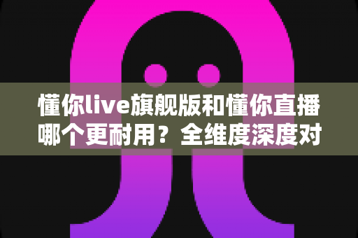 懂你live旗舰版和懂你直播哪个更耐用？全维度深度对比与选购指南