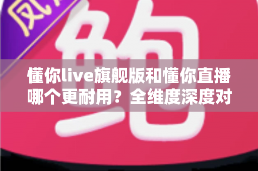 懂你live旗舰版和懂你直播哪个更耐用？全维度深度对比与选购指南