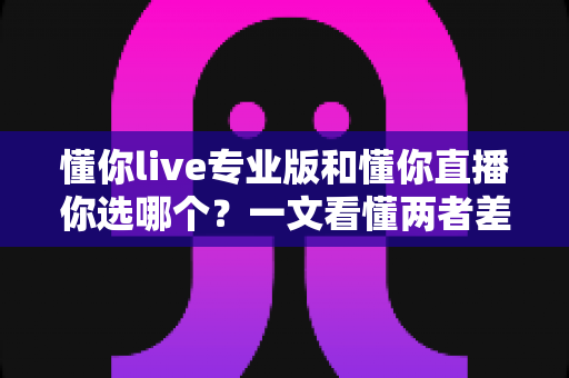 懂你live专业版和懂你直播你选哪个？一文看懂两者差异，选对工具不再纠结