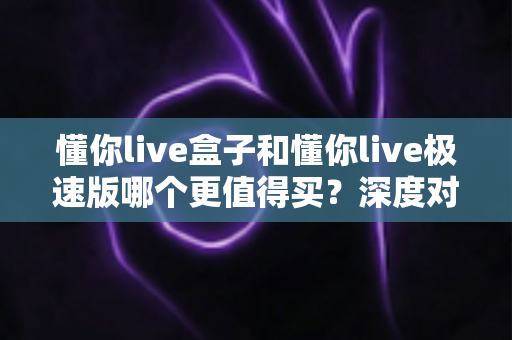 懂你live盒子和懂你live极速版哪个更值得买?深度对比评测帮你选对不选贵 懂你live盒子和懂你live极速版哪个更值得买?深度对比评测帮你选对不选贵