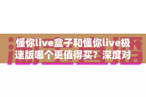 懂你live盒子和懂你live极速版哪个更值得买?深度对比评测帮你选对不选贵 懂你live盒子和懂你live极速版哪个更值得买?深度对比评测帮你选对不选贵