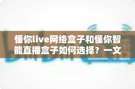 懂你live网络盒子和懂你智能直播盒子如何选择?一文读懂两者差异与选购技巧,帮你少花冤枉钱 懂你live网络盒子和懂你智能直播盒子如何选择?一文读懂两者差异与选购技巧,帮你少花冤枉钱