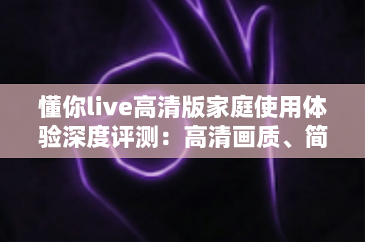懂你live高清版家庭使用体验深度评测：高清画质、简单操作，让客厅重新成为全家人的观影中心