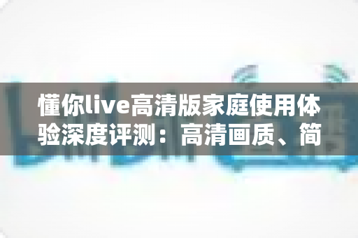 懂你live高清版家庭使用体验深度评测：高清画质、简单操作，让客厅重新成为全家人的观影中心