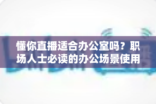 懂你直播适合办公室吗？职场人士必读的办公场景使用全解析