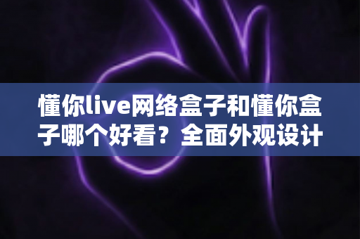 懂你live网络盒子和懂你盒子哪个好看?全面外观设计与使用体验深度对比指南 懂你live网络盒子和懂你盒子哪个好看?全面外观设计与使用体验深度对比指南