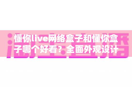 懂你live网络盒子和懂你盒子哪个好看?全面外观设计与使用体验深度对比指南 懂你live网络盒子和懂你盒子哪个好看?全面外观设计与使用体验深度对比指南