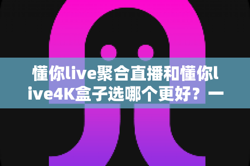 懂你live聚合直播和懂你live4K盒子选哪个更好?一文读懂两者差异与选购指南 懂你live聚合直播和懂你live4K盒子选哪个更好?一文读懂两者差异与选购指南