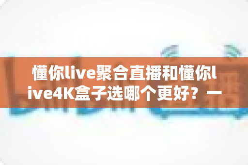 懂你live聚合直播和懂你live4K盒子选哪个更好?一文读懂两者差异与选购指南 懂你live聚合直播和懂你live4K盒子选哪个更好?一文读懂两者差异与选购指南