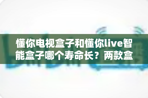懂你电视盒子和懂你live智能盒子哪个寿命长？两款盒子耐用度深度对比与延长使用寿命全攻略